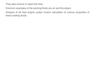 They also receive or reject the heat.
Common examples of the working fluids are air and the steam.
Analysis of all heat engine cycles involve calculation of various properties of
these working fluids.
 