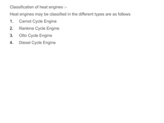 Classification of heat engines :-
Heat engines may be classified in the different types are as follows
1. Carnot Cycle Engine
2. Rankine Cycle Engine
3. Otto Cycle Engine
4. Diesel Cycle Engine
 