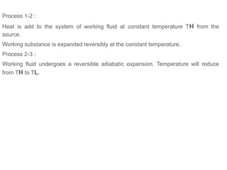 Process 1-2 :
Heat is add to the system of working fluid at constant temperature TH from the
source.
Working substance is expanded reversibly at the constant temperature.
Process 2-3 :
Working fluid undergoes a reversible adiabatic expansion. Temperature will reduce
from TH to TL.
 