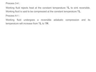 Process 3-4 :
Working fluid rejects heat at the constant temperature TL to sink reversible.
Working fluid is said to be compressed at the constant temperature TL.
Process 4-1 :
Working fluid undergoes a reversible adiabatic compression and its
temperature will increase from TL to TH.
 
