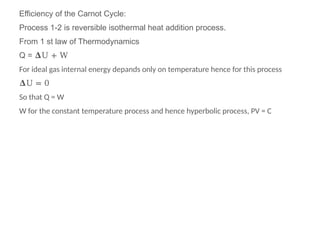 Efficiency of the Carnot Cycle:
Process 1-2 is reversible isothermal heat addition process.
From 1 st law of Thermodynamics
Q = 𝚫U + W
For ideal gas internal energy depands only on temperature hence for this process
𝚫U = 0
So that Q = W
W for the constant temperature process and hence hyperbolic process, PV = C
 
