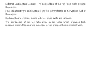 External Combustion Engine:- The combustion of the fuel take place outside
the engine.
Heat liberated by the combustion of the fuel is transferred to the working fluid of
the engine.
Such as Steam engines, steam turbines, close cycle gas turbines.
The combustion of the fuel take place in the boiler which produces high
pressure steam, this steam is expanded which produce the mechanical work.
 