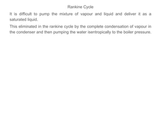 Rankine Cycle
It is difficult to pump the mixture of vapour and liquid and deliver it as a
saturated liquid.
This eliminated in the rankine cycle by the complete condensation of vapour in
the condenser and then pumping the water isentropically to the boiler pressure.
 
