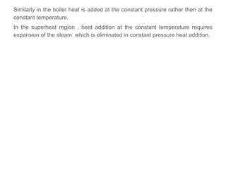 Similarly in the boiler heat is added at the constant pressure rather then at the
constant temperature.
In the superheat region , heat addition at the constant temperature requires
expansion of the steam which is eliminated in constant pressure heat addition.
 