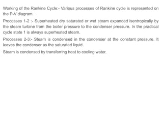Working of the Rankine Cycle:- Various processes of Rankine cycle is represented on
the P-V diagram.
Processes 1-2 :- Superheated dry saturated or wet steam expanded isentropically by
the steam turbine from the boiler pressure to the condenser pressure. In the practical
cycle state 1 is always superheated steam.
Processes 2-3:- Steam is condensed in the condenser at the constant pressure. It
leaves the condenser as the saturated liquid.
Steam is condensed by transferring heat to cooling water.
 