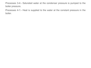 Processes 3-4:- Saturated water at the condenser pressure is pumped to the
boiler pressure.
Processes 4-1:- Heat is supplied to the water at the constant pressure in the
boiler.
 