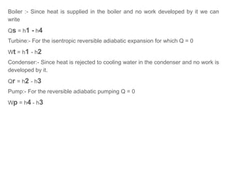 Boiler :- Since heat is supplied in the boiler and no work developed by it we can
write
Qs = h1 - h4
Turbine:- For the isentropic reversible adiabatic expansion for which Q = 0
Wt = h1 - h2
Condenser:- Since heat is rejected to cooling water in the condenser and no work is
developed by it.
Qr = h2 - h3
Pump:- For the reversible adiabatic pumping Q = 0
Wp = h4 - h3
 