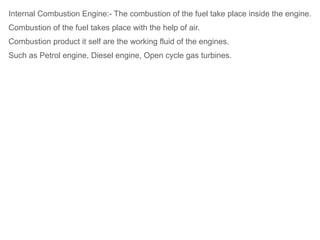 Internal Combustion Engine:- The combustion of the fuel take place inside the engine.
Combustion of the fuel takes place with the help of air.
Combustion product it self are the working fluid of the engines.
Such as Petrol engine, Diesel engine, Open cycle gas turbines.
 