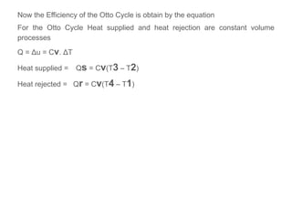 Now the Efficiency of the Otto Cycle is obtain by the equation
For the Otto Cycle Heat supplied and heat rejection are constant volume
processes
Q = Δu = Cv. ΔT
Heat supplied = Qs = Cv(T3 – T2)
Heat rejected = Qr = Cv(T4 – T1)
 