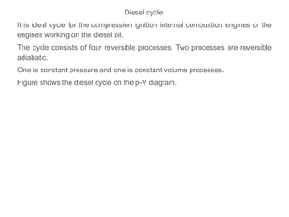 Diesel cycle
It is ideal cycle for the compression ignition internal combustion engines or the
engines working on the diesel oil.
The cycle consists of four reversible processes. Two processes are reversible
adiabatic.
One is constant pressure and one is constant volume processes.
Figure shows the diesel cycle on the p-V diagram.
 