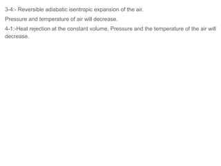 3-4:- Reversible adiabatic isentropic expansion of the air.
Pressure and temperature of air will decrease.
4-1:-Heat rejection at the constant volume, Pressure and the temperature of the air will
decrease.
 