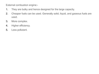 External combustion engine:-
1. They are bulky and hence designed for the large capacity.
2. Cheaper fuels can be used. Generally solid, liquid, and gaseous fuels are
used.
3. More complex.
4. Higher efficiency.
5. Less pollutant.
 