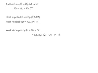 As the Qs = Δh = Cp.ΔT and
Qr = Δu = Cv.ΔT
Heat supplied Qs = Cp.(T3-T2)
Heat rejected Qr = Cv.(T4-T1)
Work done per cycle = Qs – Qr
= Cp.(T3-T2) - Cv. (T4-T1)
 