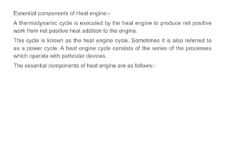 Essential components of Heat engine:-
A thermodynamic cycle is executed by the heat engine to produce net positive
work from net positive heat addition to the engine.
This cycle is known as the heat engine cycle. Sometimes it is also referred to
as a power cycle. A heat engine cycle consists of the series of the processes
which operate with particular devices.
The essential components of heat engine are as follows:-
 
