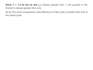 Since = 1.4 for the air and
ϒ is always greater than 1, the quantity in the
ƍ
bracket is always greater then one.
So for the same compression ratio efficiency of Otto cycle is greater than that of
the diesel cycle.
 