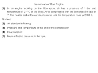 Numericals of Heat Engine
(1) In an engine working on the Otto cycle, air has a pressure of 1 bar and
temperature of 27° C at the entry. Air is compressed with the compression ratio of
7. The heat is add at the constant volume until the temperature rises to 2000 K.
Find out
(2) Air standard efficiency
(3) Pressure and Temperature at the end of the compression
(4) Heat supplied
(5) Mean effective pressure in the Kpa.
 