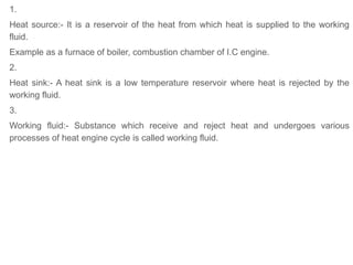 1.
Heat source:- It is a reservoir of the heat from which heat is supplied to the working
fluid.
Example as a furnace of boiler, combustion chamber of I.C engine.
2.
Heat sink:- A heat sink is a low temperature reservoir where heat is rejected by the
working fluid.
3.
Working fluid:- Substance which receive and reject heat and undergoes various
processes of heat engine cycle is called working fluid.
 