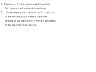 4. Expander:- It is the device in which working
fluid is expanded and work is available.
5. Compressor:- It is a device in which pressure
of the working fluid increases. It may be
coupled to the expander or it may be connected
to the separate power source.
 