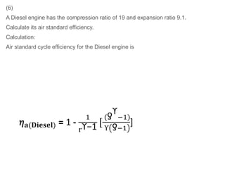 (6)
A Diesel engine has the compression ratio of 19 and expansion ratio 9.1.
Calculate its air standard efficiency.
Calculation:
Air standard cycle efficiency for the Diesel engine is
 