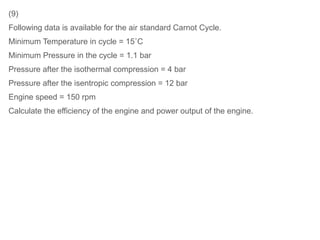 (9)
Following data is available for the air standard Carnot Cycle.
Minimum Temperature in cycle = 15˚C
Minimum Pressure in the cycle = 1.1 bar
Pressure after the isothermal compression = 4 bar
Pressure after the isentropic compression = 12 bar
Engine speed = 150 rpm
Calculate the efficiency of the engine and power output of the engine.
 