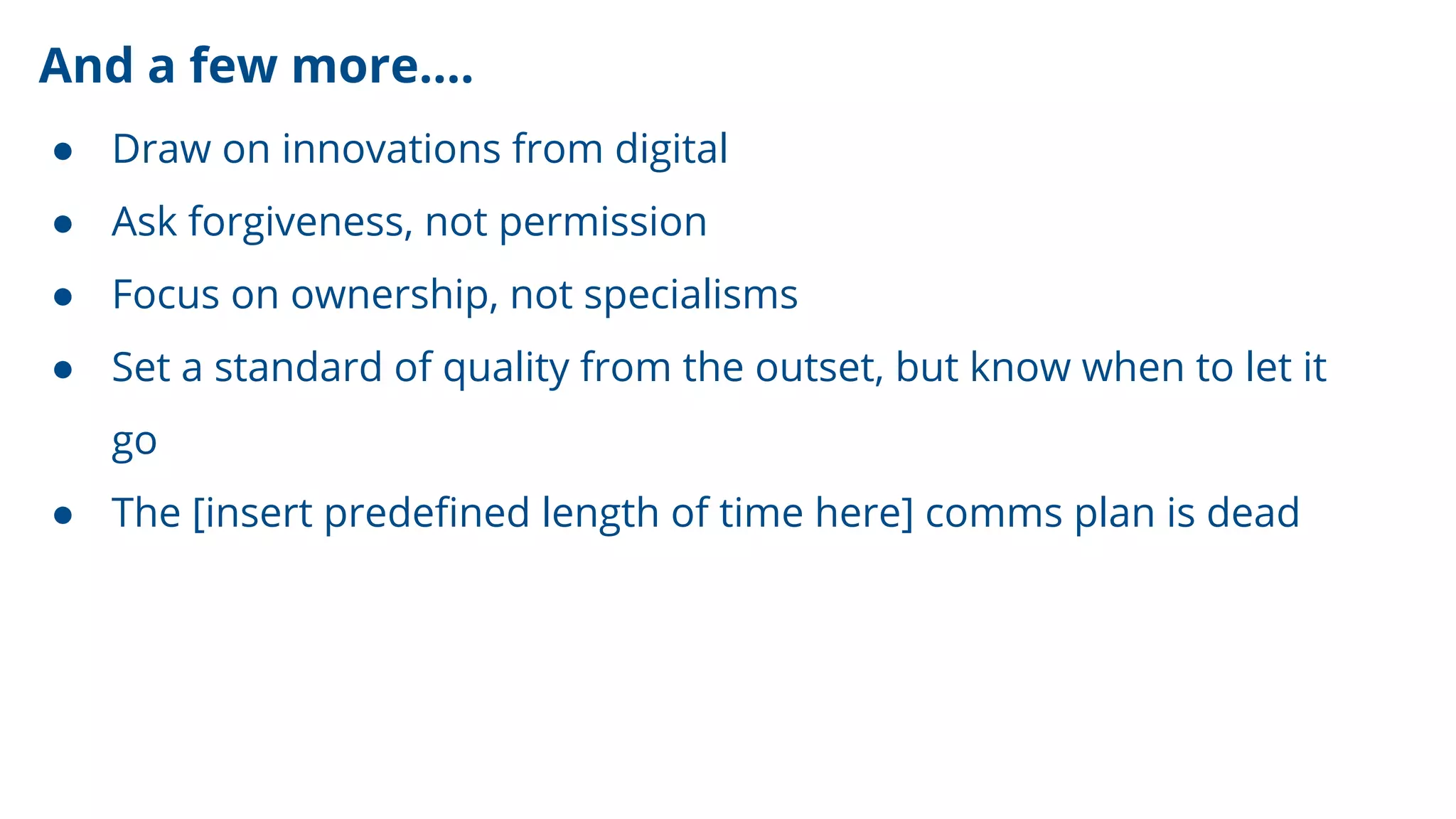 And a few more….
● Draw on innovations from digital
● Ask forgiveness, not permission
● Focus on ownership, not specialisms
● Set a standard of quality from the outset, but know when to let it
go
● The [insert predeﬁned length of time here] comms plan is dead
 