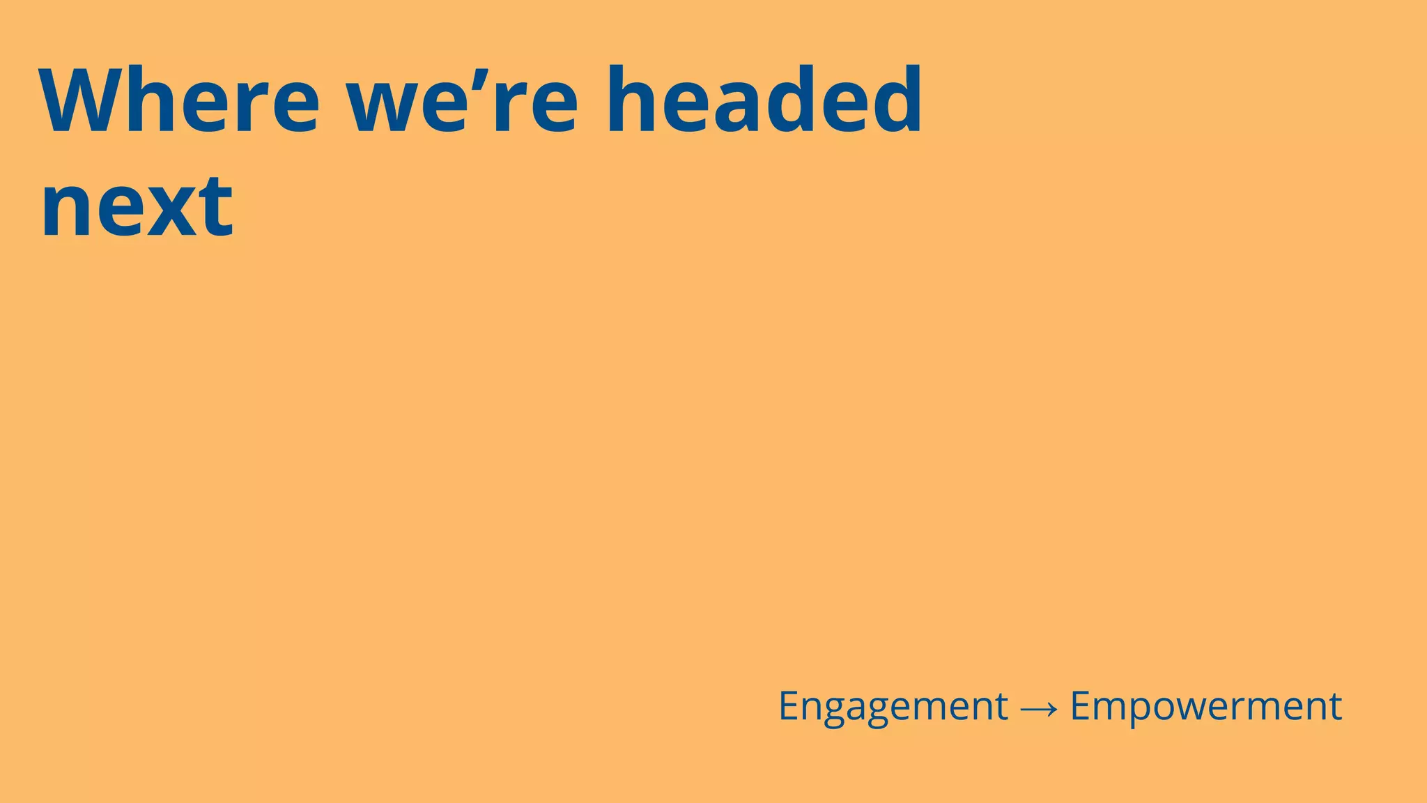Where we’re headed
next
Engagement → Empowerment
 