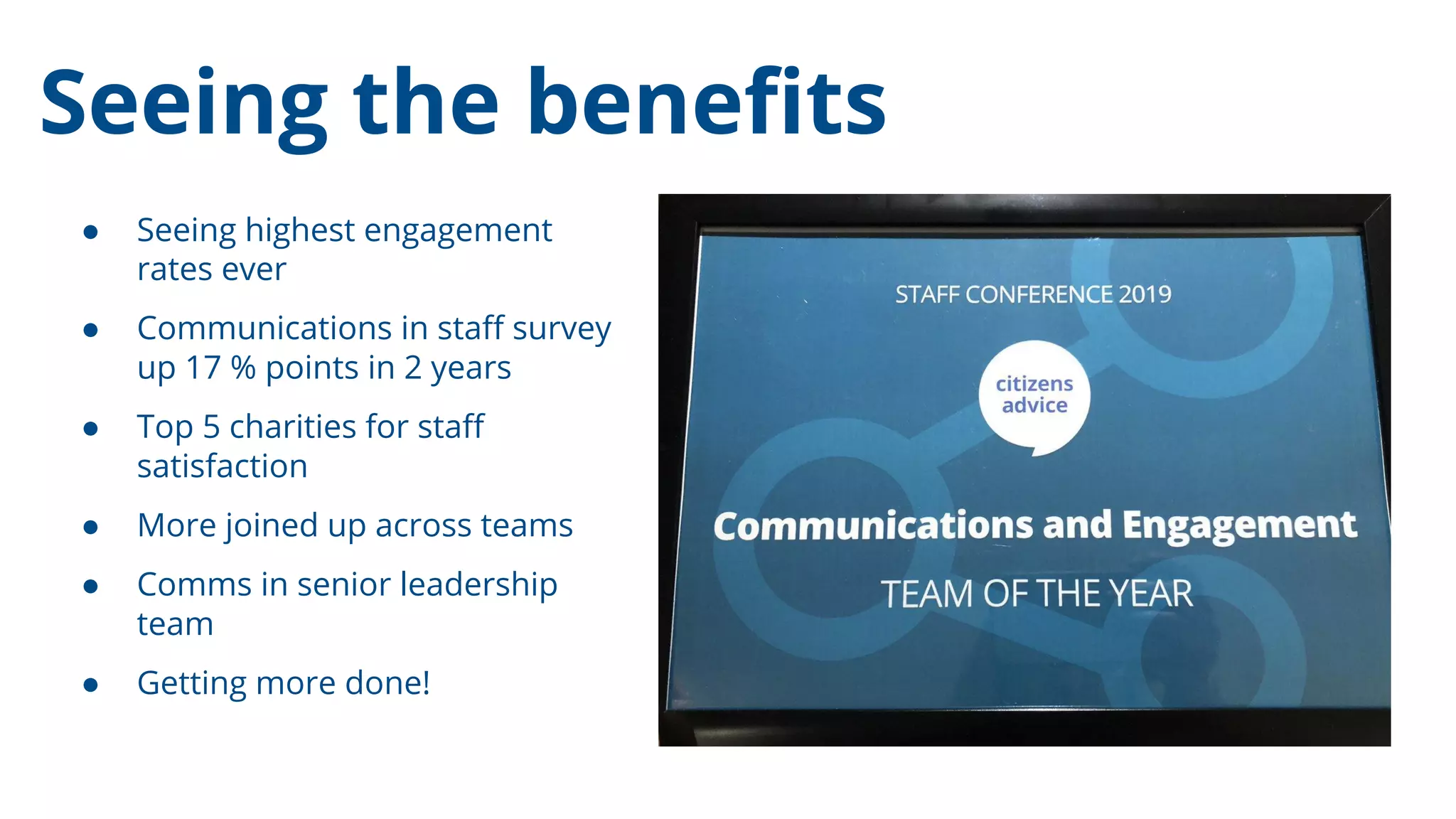 Seeing the beneﬁts
● Seeing highest engagement
rates ever
● Communications in staﬀ survey
up 17 % points in 2 years
● Top 5 charities for staﬀ
satisfaction
● More joined up across teams
● Comms in senior leadership
team
● Getting more done!
 