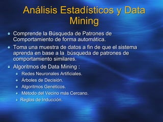 Análisis Estadísticos y Data
Mining
Comprende la Búsqueda de Patrones de
Comportamiento de forma automática.
Toma una muestra de datos a fin de que el sistema
aprenda en base a la búsqueda de patrones de
comportamiento similares.
Algoritmos de Data Mining :
Redes Neuronales Artificiales.
Árboles de Decisión.
Algoritmos Genéticos.
Método del Vecino más Cercano.
Reglas de Inducción.
 