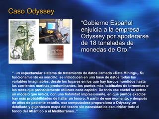Caso Odyssey
“Gobierno Español
enjuicia a la empresa
Odyssey por apoderarse
de 18 toneladas de
monedas de Oro.”
“..un espectacular sistema de tratamiento de datos llamado «Data Mining»,. Su
funcionamiento es sencillo: se introducen en una base de datos todas las
variables imaginables, desde los lugares en los que hay barcos hundidos hasta
las corrientes marinas predominantes, los puntos más habituales de tormentas o
las rutas que probablemente utilizara cada capitán. De todo ese cóctel se extrae
un modelo que indica, con una fiabilidad impresionante, en qué puntos exactos
hay más probabilidades de hallar un tesoro. A partir de ese momento, y después
de años de paciente estudio, esa computadora proporciona a Odyssey un
detallado y gigantesco mapa del tesoro sin necesidad de escudriñar todo el
fondo del Atlántico o el Mediterráneo..”
 