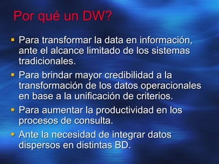 Por qué un DW?
 Para transformar la data en información,
ante el alcance limitado de los sistemas
tradicionales.
 Para brindar mayor credibilidad a la
transformación de los datos operacionales
en base a la unificación de criterios.
 Para aumentar la productividad en los
procesos de consulta.
 Ante la necesidad de integrar datos
dispersos en distintas BD.
 