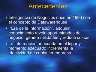 Antecedentes
Inteligencia de Negocios nace en 1993 con
el concepto de Datawarehouse
“Era de la Información”, adquirir
conocimiento revela oportunidades de
negocio, genera utilidades y reduce costos.
La información adecuada en el lugar y
momento adecuado incrementa la
efectividad de cualquier empresa.
 