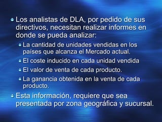 Los analistas de DLA, por pedido de sus
directivos, necesitan realizar informes en
donde se pueda analizar:
La cantidad de unidades vendidas en los
países que alcanza el Mercado actual.
El coste inducido en cada unidad vendida
El valor de venta de cada producto.
La ganancia obtenida en la venta de cada
producto.
Esta información, requiere que sea
presentada por zona geográfica y sucursal.
 