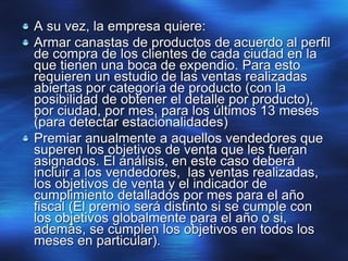 A su vez, la empresa quiere:
Armar canastas de productos de acuerdo al perfil
de compra de los clientes de cada ciudad en la
que tienen una boca de expendio. Para esto
requieren un estudio de las ventas realizadas
abiertas por categoría de producto (con la
posibilidad de obtener el detalle por producto),
por ciudad, por mes, para los últimos 13 meses
(para detectar estacionalidades)
Premiar anualmente a aquellos vendedores que
superen los objetivos de venta que les fueran
asignados. El análisis, en este caso deberá
incluir a los vendedores, las ventas realizadas,
los objetivos de venta y el indicador de
cumplimiento detallados por mes para el año
fiscal (El premio será distinto si se cumple con
los objetivos globalmente para el año o si,
además, se cumplen los objetivos en todos los
meses en particular).
 