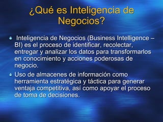 ¿Qué es Inteligencia de
Negocios?
Inteligencia de Negocios (Business Intelligence –
BI) es el proceso de identificar, recolectar,
entregar y analizar los datos para transformarlos
en conocimiento y acciones poderosas de
negocio.
Uso de almacenes de información como
herramienta estratégica y táctica para generar
ventaja competitiva, así como apoyar el proceso
de toma de decisiones.
 
