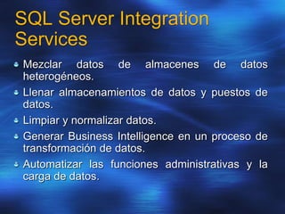 SQL Server Integration
Services
Mezclar datos de almacenes de datos
heterogéneos.
Llenar almacenamientos de datos y puestos de
datos.
Limpiar y normalizar datos.
Generar Business Intelligence en un proceso de
transformación de datos.
Automatizar las funciones administrativas y la
carga de datos.
 