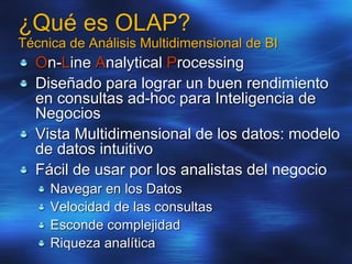 ¿Qué es OLAP?
Técnica de Análisis Multidimensional de BI
On-Line Analytical Processing
Diseñado para lograr un buen rendimiento
en consultas ad-hoc para Inteligencia de
Negocios
Vista Multidimensional de los datos: modelo
de datos intuitivo
Fácil de usar por los analistas del negocio
Navegar en los Datos
Velocidad de las consultas
Esconde complejidad
Riqueza analítica
 