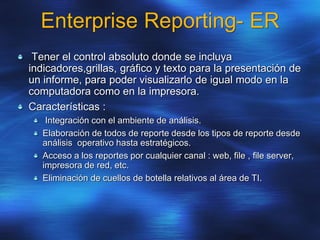 Enterprise Reporting- ER
Tener el control absoluto donde se incluya
indicadores,grillas, gráfico y texto para la presentación de
un informe, para poder visualizarlo de igual modo en la
computadora como en la impresora.
Características :
Integración con el ambiente de análisis.
Elaboración de todos de reporte desde los tipos de reporte desde
análisis operativo hasta estratégicos.
Acceso a los reportes por cualquier canal : web, file , file server,
impresora de red, etc.
Eliminación de cuellos de botella relativos al área de TI.
 
