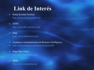 Link de Interés
 Rahlp Kimball Institute
http://www.ralphkimball.com
 TDWI
http://www.dw-institute.com/
 Olap
http://www.olapreport.com/
 Academia Latinoamericana de Business Intelligence
 http://www.mslatam.com/latam/technet/albi/
 Olap Thin Client
http://www.thinslicer.com/
 MDX
http://www.tomchester.net
 