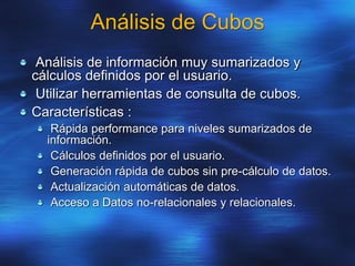 Análisis de Cubos
Análisis de información muy sumarizados y
cálculos definidos por el usuario.
Utilizar herramientas de consulta de cubos.
Características :
Rápida performance para niveles sumarizados de
información.
Cálculos definidos por el usuario.
Generación rápida de cubos sin pre-cálculo de datos.
Actualización automáticas de datos.
Acceso a Datos no-relacionales y relacionales.
 