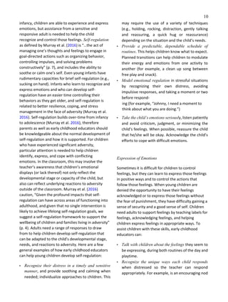 10
infancy, children are able to experience and express
emotions, but assistance from a sensitive and
responsive adult is needed to help the child
recognize and control those feelings. Self‑regulation
as defined by Murray et al. (2016) is “…the act of
managing one’s thoughts and feelings to engage in
goal-directed actions such as organizing behavior,
controlling impulses, and solving problems
constructively” (p. 7), and includes the ability to
soothe or calm one’s self. Even young infants have
rudimentary capacities for brief self-regulation (e.g.,
sucking on hand). Infants who learn to recognize and
express emotions and who can develop self-
regulation have an easier time controlling their
behaviors as they get older, and self-regulation is
related to better resilience, coping, and stress
management in the face of adversity (Murray et al.
2016). Self-regulation builds over-time from infancy
to adolescence (Murray et al. 2016), therefore
parents as well as early childhood educators should
be knowledgeable about the normal development of
self-regulation and how it is supported. For children
who have experienced significant adversity,
particular attention is needed to help children
identify, express, and cope with conflicting
emotions. In the classroom, this may involve the
teacher’s awareness that children’s emotional
displays (or lack thereof) not only reflect the
developmental stage or capacity of the child, but
also can reflect underlying reactions to adversity
outside of the classroom. Murray et al. (2016)
caution, “Given the profound impacts that self-
regulation can have across areas of functioning into
adulthood, and given that no single intervention is
likely to achieve lifelong self-regulation goals, we
suggest a self-regulation framework to support the
wellbeing of children and families living in adversity”
(p. 4). Adults need a range of responses to draw
from to help children develop self-regulation that
can be adapted to the child’s developmental stage,
needs, and reactions to adversity. Here are a few
general examples of how early childhood educators
can help young children develop self-regulation:
• Recognize their distress in a timely and sensitive
manner, and provide soothing and calming when
needed; individualize approaches to children. This
may require the use of a variety of techniques
(e.g., holding, rocking, distraction, gently talking
and reassuring, a quick hug or reassurance)
depending on the situation and the child’s needs.
• Provide a predictable, dependable schedule of
routines. This helps children know what to expect.
Planned transitions can help children to modulate
their energy and emotions from one activity to
another (for example, a clean up song between
free play and snack).
• Model emotional regulation in stressful situations
by recognizing their own distress, avoiding
impulsive responses, and taking a moment or two
before respond-
ing (for example, “Johnny, I need a moment to
think about what you are doing.”)
• Take the child’s emotions seriously, listen patiently
and avoid criticism, judgment, or minimizing the
child’s feelings. When possible, reassure the child
that he/she will be okay. Acknowledge the child’s
efforts to cope with difficult emotions.
Expression of Emotions
Sometimes it is difficult for children to control
feelings, but they can learn to express those feelings
in positive ways and to control the actions that
follow those feelings. When young children are
denied the opportunity to have their feelings
acknowledged or to express those feelings without
the fear of punishment, they have difficulty gaining a
sense of security and a good sense of self. Children
need adults to support feelings by teaching labels for
feelings, acknowledging feelings, and helping
children express feelings in appropriate ways. To
assist children with these skills, early childhood
educators can:
• Talk with children about the feelings they seem to
be expressing, during both routines of the day and
playtime.
• Recognize the unique ways each child responds
when distressed so the teacher can respond
appropriately. For example, is an encouraging nod
 