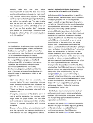 11
enough? Does the child need verbal
encouragement? Or does the child need more
specific guidance to work through the frustration?
• Help children resolve their differences by using
words to express what is happening and what they
are feeling. For example, say, “You want to play
with the doll Sean has, but he is playing with it
now. You can wait until he is finished, or we can
see if we can find another doll.” Encourage
preschoolers and primary-aged children to think
through the solution, “How can we work together
to fix this problem?”
Self‑Assertion
The development of self-assertion during the early
years can be a challenge for parents and teachers.
Toddlers who say “no,” “me do it,” or “mine!” or
preschoolers who insist that they do not need help
can be perceived as being oppositional or
noncompliant. However, this behavior represents
the young child’s emerging sense of self and
understanding of his or her agency in the world.
Therefore, teachers need to recognize these
behaviors as part of normal and healthy
development, be patient, and allow children to
assert themselves when possible and as long as it
poses no danger to themselves or others. A few
suggestions are:
• Offer only choices that are acceptable. For
example, stating, “Are you ready to take your nap
now?” implies a choice when there probably is not
one. If it is time to nap, offer a choice such as,
“Would you like your bear or your cat or both to lie
down with you?”
• Arrange the environment so that children can be in
control and be successful. For example, child-
height sinks and paper towels, and low book
shelves and easy to reach spaces for toys can allow
children to manage themselves with minimal
assistance.
• Be aware of your feelings when children are self-
assertive, recognize the age-appropriateness of
such behavior, and avoid taking personal offense.
Assisting Children in Developing Attachment to
a Nurturing Caregiver and Sense of Belonging
Brofenbrenner (2005) proposed that for a child to
become resilient, he or she needs at least one adult
who deeply cares for him or her and provides
support. Indeed, caring and competent caregivers
can help the child to feel not just physically safe but
equally important, emotionally safe. The quality of
the infant’s relationship with the primary
caregiver(s) lays the groundwork for the infant’s
developing sense of self and others. Early childhood
educators can contribute to the child’s sense of
security about himself and others by ensuring that
each child is cared for regularly by one or a very
limited number of teachers. Infants and young
children need a personal relationship with the
teacher. Specifically, this involves teachers getting to
know—and value—the individual infant’s behaviors,
needs, and temperament so the infant can feel
“known” and cared about. The particular teacher
becomes the “go to” person for the child when help
is needed or in times of stress. In addition, the
teacher shows that she enjoys being with the infant,
and encourages and appreciates the child’s
developmental status and accomplishments. These
activities help the child to build a secure relationship
with the teacher and are considered best practices
within in the early childhood field (Lally and
Mangione 2017), but a secure relationship is
especially critical for children who have experienced
trauma because it can provide extra support in times
of stress. In some cases, the teacher may be the
child’s only secure (dependable, safe, caring)
relationship, thus the relationship becomes a
protective factor for the child.
Similarly, the classroom environment itself can
reinforce the child-teacher relationship by being
physically safe, stimulating, predictable, nurturing,
and incorporating appropriate developmental
expectations and activities.
Mortensen and Barnett (2016) caution classrooms
that are harsh, rigid and overly-regulated, punitive,
or that lack structure or predictability may
contribute to or worsen the child’s stress.
Mortensen and Barnett (2016) stated, “With no
 