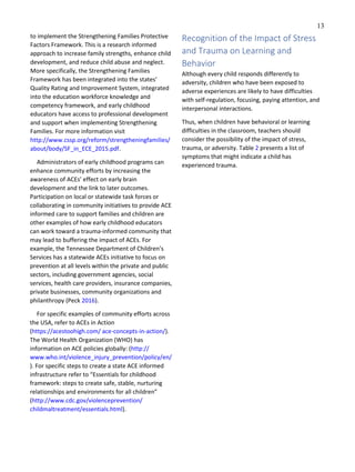 13
to implement the Strengthening Families Protective
Factors Framework. This is a research informed
approach to increase family strengths, enhance child
development, and reduce child abuse and neglect.
More specifically, the Strengthening Families
Framework has been integrated into the states’
Quality Rating and Improvement System, integrated
into the education workforce knowledge and
competency framework, and early childhood
educators have access to professional development
and support when implementing Strengthening
Families. For more information visit
http://www.cssp.org/reform/strengtheningfamilies/
about/body/SF_in_ECE_2015.pdf.
Administrators of early childhood programs can
enhance community efforts by increasing the
awareness of ACEs’ effect on early brain
development and the link to later outcomes.
Participation on local or statewide task forces or
collaborating in community initiatives to provide ACE
informed care to support families and children are
other examples of how early childhood educators
can work toward a trauma-informed community that
may lead to buffering the impact of ACEs. For
example, the Tennessee Department of Children’s
Services has a statewide ACEs initiative to focus on
prevention at all levels within the private and public
sectors, including government agencies, social
services, health care providers, insurance companies,
private businesses, community organizations and
philanthropy (Peck 2016).
For specific examples of community efforts across
the USA, refer to ACEs in Action
(https://acestoohigh.com/ ace-concepts-in-action/).
The World Health Organization (WHO) has
information on ACE policies globally: (http://
www.who.int/violence_injury_prevention/policy/en/
). For specific steps to create a state ACE informed
infrastructure refer to “Essentials for childhood
framework: steps to create safe, stable, nurturing
relationships and environments for all children”
(http://www.cdc.gov/violenceprevention/
childmaltreatment/essentials.html).
Recognition of the Impact of Stress
and Trauma on Learning and
Behavior
Although every child responds differently to
adversity, children who have been exposed to
adverse experiences are likely to have difficulties
with self-regulation, focusing, paying attention, and
interpersonal interactions.
Thus, when children have behavioral or learning
difficulties in the classroom, teachers should
consider the possibility of the impact of stress,
trauma, or adversity. Table 2 presents a list of
symptoms that might indicate a child has
experienced trauma.
 
