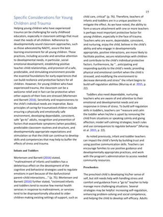 15
Specific Considerations for Young
Children and Trauma
Helping young children who have experienced
trauma can be challenging for early childhood
educators, especially in classroom settings that must
meet the needs of all children. Adherence to
developmentally sound classroom approaches, such
as those advocated by NAEYC, assure the best
learning environment for all young children. These
practices, including accurate and sensitive attention
to developmental needs, in particular, social-
emotional development, establishing positive
teacher-child relationships, and provision of a safe,
predictable, and stimulating environment provide
the essential foundations for early experiences that
can build resilience and protective factors for all
children. However, for young children who have
experienced trauma, the classroom can be a
welcome relief and in fact can be protective when
other aspects of their lives are stressed (Mortensen
and Barnett 2016). Sensitivity and responsiveness to
the child’s individual needs are imperative. Basic
principles of caring for traumatized children include
ensuring a physically and emotionally safe
environment, developing dependable, consistent,
safe “go-to” adults, recognition and prevention of
factors that exacerbate symptoms (when possible),
predictable classroom routines and structure, and
developmentally appropriate expectations and
stimulation so that the child can continue to develop
skills and competencies that may help to buffer the
effects of stress and trauma.
Infants and Toddlers
Mortensen and Barnett (2016) stated,
“maltreatment of infants and toddlers has a
deleterious effect on the development of the
cognitive and behavioral strategies used to regulate
emotions in part because of the dysfunctional
parent–child interactions….” (p. 75). Mortensen and
Barnett (2016) further stated, “victimized infants
and toddlers tend to receive few mental health
services in response to maltreatment, or services
tend to be disproportionally allocated to older
children making existing settings of support, such as
child care, critical” (p. 76). Therefore, teachers of
infants and toddlers are in a unique position to
mitigate the effect. As we have noted, the ability to
form a secure attachment with one or more teachers
is perhaps most important protective factor for
young children, especially in the face of trauma.
Teachers who are warm, dependable, consistent,
and nurturing, enjoy the child, believe in the child’s
ability and who engage in developmentally
appropriate, positive interactions, are more likely to
facilitate positive, secure relationships with children
and contribute to the child’s individual protective
factors. Furthermore, by “...anticipating and
responding quickly to the child’s needs; providing
physical and emotional comfort when the child is
stressed; and modifying the environment to
decrease demands and stress” the infant begins to
build self-regulation abilities (Murray et al. 2015, p.
22).
Toddlers also need dependable, nurturing
teachers who are aware of and attentive to their
emotional and developmental needs and are
responsive in times of stress. To build self-regulation
skills in toddlers, teachers can “reassure and calm
the toddler when he/she is upset by removing the
child from situations or speaking calmly and giving
affection; model self-calming strategies; teach rules
and use consequences to regulate behavior” (Murray
et al. 2015, p. 22).
As noted previously, infant and toddler teachers
can impact the child’s family by building trust and
using positive communication skills. Teachers can
encourage families to use positive guidance and
developmentally appropriate practices, and work
with the program’s administration to access needed
community resources.
Preschoolers
The preschool child is developing his/her sense of
self, but still needs help with handling stress and
comfort and guidance from a “go to” teacher to help
manage more challenging situations. Several
strategies may be helpful: increasing self-regulation,
enhancing problem-solving and social competence,
and helping the child to develop self-efficacy. Adults
 