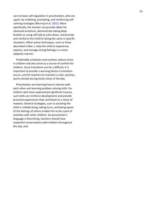 16
can increase self-regulation in preschoolers, who are
upset, by modeling, prompting, and reinforcing self-
calming strategies (Murray et al. 2015). More
specifically, the teacher can provide labels for
observed emotions, demonstrate taking deep
breaths or using self-talk to calm down, and prompt
and reinforce the child for doing the same in specific
situations. Other active techniques, such as those
described in Box 1, help the child to experience,
express, and manage strong feelings in a more
adaptive manner.
Predictable schedules and routines reduce stress
in children and also serve as a source of comfort for
children. Since transitions can be a difficult, it is
important to provide a warning before a transition
occurs, and for teachers to maintain a calm, positive,
warm climate during hectic times of the day.
Preschoolers are learning how to interact with
each other and learning problem-solving skills. For
children who have experienced significant trauma,
such skills can reinforce development and provide
prosocial experiences that contribute to a sense of
mastery. General strategies, such as assisting the
child in collaborating, taking turns, and being aware
of the feelings of others enable him to be a part of
activities with other children. As preschooler’s
language is flourishing, teachers should have
respectful conversations with children throughout
the day, and
 