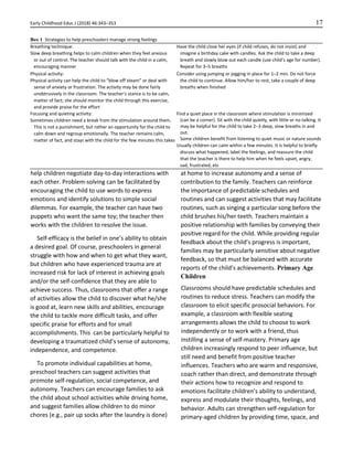 Early Childhood Educ J (2018) 46:343–353 17
help children negotiate day-to-day interactions with
each other. Problem-solving can be facilitated by
encouraging the child to use words to express
emotions and identify solutions to simple social
dilemmas. For example, the teacher can have two
puppets who want the same toy; the teacher then
works with the children to resolve the issue.
Self-efficacy is the belief in one’s ability to obtain
a desired goal. Of course, preschoolers in general
struggle with how and when to get what they want,
but children who have experienced trauma are at
increased risk for lack of interest in achieving goals
and/or the self-confidence that they are able to
achieve success. Thus, classrooms that offer a range
of activities allow the child to discover what he/she
is good at, learn new skills and abilities, encourage
the child to tackle more difficult tasks, and offer
specific praise for efforts and for small
accomplishments. This can be particularly helpful to
developing a traumatized child’s sense of autonomy,
independence, and competence.
To promote individual capabilities at home,
preschool teachers can suggest activities that
promote self-regulation, social competence, and
autonomy. Teachers can encourage families to ask
the child about school activities while driving home,
and suggest families allow children to do minor
chores (e.g., pair up socks after the laundry is done)
at home to increase autonomy and a sense of
contribution to the family. Teachers can reinforce
the importance of predictable schedules and
routines and can suggest activities that may facilitate
routines, such as singing a particular song before the
child brushes his/her teeth. Teachers maintain a
positive relationship with families by conveying their
positive regard for the child. While providing regular
feedback about the child’s progress is important,
families may be particularly sensitive about negative
feedback, so that must be balanced with accurate
reports of the child’s achievements. Primary Age
Children
Classrooms should have predictable schedules and
routines to reduce stress. Teachers can modify the
classroom to elicit specific prosocial behaviors. For
example, a classroom with flexible seating
arrangements allows the child to choose to work
independently or to work with a friend, thus
instilling a sense of self-mastery. Primary age
children increasingly respond to peer influence, but
still need and benefit from positive teacher
influences. Teachers who are warm and responsive,
coach rather than direct, and demonstrate through
their actions how to recognize and respond to
emotions facilitate children’s ability to understand,
express and modulate their thoughts, feelings, and
behavior. Adults can strengthen self-regulation for
primary-aged children by providing time, space, and
Box 1 Strategies to help preschoolers manage strong feelings
Breathing technique:
Slow deep breathing helps to calm children when they feel anxious
or out of control. The teacher should talk with the child in a calm,
encouraging manner
Have the child close her eyes (if child refuses, do not insist) and
imagine a birthday cake with candles. Ask the child to take a deep
breath and slowly blow out each candle (use child’s age for number).
Repeat for 3–5 breaths
Physical activity:
Physical activity can help the child to “blow off steam” or deal with
sense of anxiety or frustration. The activity may be done fairly
unobtrusively in the classroom. The teacher’s stance is to be calm,
matter of fact; she should monitor the child through this exercise,
and provide praise for the effort
Consider using jumping or jogging in place for 1–2 min. Do not force
the child to continue. Allow him/her to rest, take a couple of deep
breaths when finished
Focusing and quieting activity:
Sometimes children need a break from the stimulation around them.
This is not a punishment, but rather an opportunity for the child to
calm down and regroup emotionally. The teacher remains calm,
matter of fact, and stays with the child for the few minutes this takes
Find a quiet place in the classroom where stimulation is minimized
(can be a corner). Sit with the child quietly, with little or no talking. It
may be helpful for the child to take 2–3 deep, slow breaths in and
out.
Some children benefit from listening to quiet music or nature sounds
Usually children can calm within a few minutes. It is helpful to briefly
discuss what happened, label the feelings, and reassure the child
that the teacher is there to help him when he feels upset, angry,
sad, frustrated, etc
 