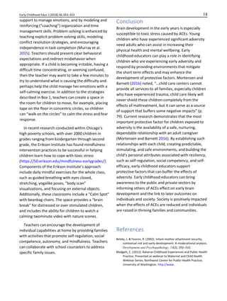 Early Childhood Educ J (2018) 46:343–353 18
support to manage emotions, and by modeling and
reinforcing (“coaching”) organization and time
management skills. Problem-solving is enhanced by
teaching explicit problem-solving skills, modeling
conflict resolution strategies, and encouraging
independence in task completion (Murray et al.
2015). Teachers should present clear behavioral
expectations and redirect misbehavior when
appropriate. If a child is becoming irritable, having a
difficult time concentrating, or seeming confused,
then the teacher may want to take a few minutes to
try to understand what is causing the difficulty and
perhaps help the child manage her emotions with a
self-calming exercise. In addition to the strategies
described in Box 1, teachers can create a space in
the room for children to move, for example, placing
tape on the floor in concentric circles, so children
can “walk on the circles” to calm the stress and fear
response.
In recent research conducted within Chicago’s
high poverty schools, with over 2000 children in
grades ranging from kindergarten through second
grade, the Erikson Institute has found mindfulness
intervention practices to be successful in helping
children learn how to cope with toxic stress
(https://50.erikson.edu/mindfulness-earlygrades/).
Components of the Erikson Institute’s approach
include daily mindful exercises for the whole class,
such as guided breathing with eyes closed,
stretching, yogalike poses, “body scan”
visualizations, and focusing on external objects.
Additionally, these classrooms include a “Calm Spot”
with beanbag chairs. The space provides a “brain
break” for distressed or over stimulated children,
and includes the ability for children to watch a
calming twominute video with nature scenes.
Teachers can encourage the development of
individual capabilities at home by providing families
with activities that promote self-regulation, social
competence, autonomy, and mindfulness. Teachers
can collaborate with school counselors to address
specific family issues.
Conclusion
Brain development in the early years is especially
susceptible to toxic stress caused by ACEs. Young
children who have experienced significant adversity
need adults who can assist in increasing their
physical health and mental wellbeing. Early
childhood educators can play a role in identifying
children who are experiencing early adversity and
respond by providing environments that mitigate
the short term effects and may enhance the
development of protective factors. Mortensen and
Barnett (2016) noted, “…child care centers cannot
provide all services to all families, especially children
who have experienced trauma; child care likely will
never shield these children completely from the
effects of maltreatment, but it can serve as a source
of support that buffers some negative impacts” (p.
79). Current research demonstrates that the most
important protective factor for children exposed to
adversity is the availability of a safe, nurturing,
dependable relationship with an adult caregiver
(Mortensen and Barnett 2016). By establishing such
relationships with each child, creating predictable,
stimulating, and safe environments, and building the
child’s personal attributes associated with resiliency,
such as self-regulation, social competency, and self-
efficacy, early childhood educators support
protective factors that can buffer the effects of
adversity. Early childhood educators can bring
awareness to the public and private sectors by
informing others of ACEs effect on early brain
development and the link to later outcomes on
individuals and society. Society is positively impacted
when the effects of ACEs are reduced and individuals
are raised in thriving families and communities.
References
Belsky, J. & Fearon, R. (2002). Infant-mother attachment security,
contextual risk and early development: A moderational analysis.
Development and Psychopathology, 14(2), 293–310.
Blodgett, C. (2012). Adverse Childhood Experiences and Public Health
Practice. Presented as webinar to Maternal and Child Health
Webinar Series, Northwest Center for Public Health Practice,
University of Washington. http://www.
 