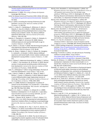 Early Childhood Educ J (2018) 46:343–353 19
nwcphp.org/documents/training/maternal-and-child-health/
aces-and-public-health-practice.
Brofenbrenner, U. (2005). The ecology of human development.
Cambridge, MA: Perseus.
Center for Disease Control and Prevention (CDC). (2016). ACE study.
http://www.cdc.gov/violenceprevention/acestudy/. Accessed 1
Oct 2016.
Drury, S. (2015). Unraveling the meaning of telomeres for child
psychiatry. Journal of the American Academy of Child
Psychiatry, 54, 540–541.
Felitti, V. J., Anda, R. F., Nordenberg, D., Williamson, D., Spitz, A.,
Edwards, V., Koss, M., & Marks, J. (1998). Relationship of
childhood abuse and household dysfunction to many of the
leading causes of death in adults. The adverse childhood
experiences (ACE) study. American Journal of Preventive
Medicine, 14(4), 245–258.
Flaherty, E., Thompson, R., Litrownik, A., Zolotor, A., Dubowitz, H.,
Runyan, D., Ehglish, D., & Everson, M. (2009). Adverse
childhood exposures and reported child health at age 12.
Academic Pediatrics, 9, 150–156.
Fox, N., Nelson, C., & Levitt, P. (2010). How the timing and quality of
early experiences influence the development of brain
architecture. Child Development, 81(1), 28–40.
Kerker, B., Zhang, J., Nadeem, E., Stein, R., Hurlburt, M., Heneghan,
A., Landsverk, J., & Horwitz, S. (2015). Adverse childhood
experiences and mental health, chronic medical conditions, and
development in young children. Academic Pediatrics, 15, 510–
517.
Kok, R., Thijssen, S., Bakersman-Kranenberg, M., Jaddoe, V., Verlhust,
F., White, T., Van IJzendoorn, M., & Tiermier, H. (2015). Normal
variation in early parental sensitivity predicts child structural
brain development. Journal of the American Academy of Child
and Adolescent Psychiatry, 54(10), 824–831.
Lally, R. J., & Mangione, P. (2017). Caring relationships: The heart of
early brain development. Young Children, 72(2), 17–24.
Luby, J., Barch, D., Belden, A., Gaffrey, M., Tillman, R., Babb, C.,
Nishino, T., Suzuki, H., & Botteron, K. (2012). Maternal support
in early childhood predicts larger hippocampal volumes at
school age. Proceedings of the National Academy of Sciences of
the United States of America, 109(8), 2854–2859.
Luthar, S. S. (2006). Resilience in development: A synthesis of
research across five decades. In D. Cicchetti & D. J. Cohen (Eds.),
Developmental psychopathology: Risk, disorder, and adaptation
(pp. 740–795). New York: Wiley.
Masten, A. S., Cutuli, J. J., Herbers, J. E., & Reed, M.-G. J. (2009).
Resilience in development. In C. R. Snyder & S. J. Lopez (Eds.),
Oxford handbook of positive psychology (2nd edn., pp. 117–
131). New York: Oxford University Press.
McGoron, L., Gleason, M. M., Smyke, A. T., Drury, S., Nelson, C. A.,
Gregas, M. C. et al. (2012). Recovering from early deprivation:
Attachment mediates effects of caregiving on psychopathology.
Journal of the American Academy of Child Psychiatry, 51, 683–
693.
McLaughlin, K. A., Sheridan, M. A., Tibu, F., Fox, N. A., Zeanah, C. H.,
& Nelson, C. A. (2015). Causal effects of the early caregiving
environment on development of stress response systems in
children. Proceedings of the National Academy of Sciences,
112(8), 298–313.
Mortensen, J. A., & Barnett, M. A. (2016). The role of child care in
supporting the emotion regulatory needs of maltreated infants
and toddlers. Child and Youth Services Review, 64, 73–81.
Murray, D.W., Rosanbalm, K., and Christopoulos, C. (2016). Self‑
Regulation and toxic stress Report 3: A comprehensive review of
self‑regulation interventions from birth through young
adulthood. OPRE Report #2016‑34. Washington, DC: Office of
Planning, Research and Evaluation, Administration for Children
and Families, U.S. Department of Health and Human Services.
Murray, D.W., Rosanbalm, K., & Christopoulos, C. (2016). Self-
Regulation and toxic stress Report 4: Implications for programs
and practice. OPRE Report #2015‑97. Washington, DC: Office of
Planning, Research and Evaluation, Administration for Children
and Families, U.S. Department of Health and Human Services.
Murray, D.W., Rosanbalm, K., Christopoulos, C., & Hamoudi, A.
(2015). Self‑regulation and toxic stress: Foundations for
understanding self‑regulation from an applied developmental
perspective. OPRE Report #2015‑21. Washington, DC: Office of
Planning, Research and Evaluation, Administration for Children
and Families, U.S. Department of Health and Human Services.
Nelson, C. A., Fox, N. A., & Zeanah, C. H. (2014). Romania’s
abandoned children: Deprivation, brain development and the
struggle for recovery. Cambridge, MA: Harvard University Press.
Peck, C. (2016). Building strong brains: Tennessee ACEs initiative—an
overview. https://tn.gov/assets/entities/dcs/attachments/
Building_Strong_Brains,_OVERVIEW__MISSION_6.10.16.pdf
Accessed 15 Sept 2016
Pizzolongo, P. & Hunter, A. (2011). I am safe and secure: Promoting
resilience in young children. Young Children.
http://www.naeyc. org/content/i-am-safe-and-secure-
promoting-resilience-youngchildren. Accessed 12 Sept 2016.
Sheridan, M. & Nelson, C. A. (2009). Neurobiology of fetal and infant
development: Implications for infant mental health. In C. H.
Zeanah (Ed.), Handbook of infant mental health (3rd ed., pp. 40–
58). New York: Guilford Press
Shonkoff, J. P., Garner, A. S., The Committee on Psychosocial Aspects
of Child and Family Health, Committee on Early Childhood,
Adoption, and Dependent Care, and Section on Developmental
and Behavioral Pediatrics, Siegel, B. S., Dobbins, M. I., Earls, M.
F. et al. (2012). Early childhood adversity, toxic stress, and the
role of the pediatrician. Pediatrics, 129, E232–E246.
Spenrath, M. A., Clarke, M. E., & Kutcher, S. (2011). The science of
brain and biological development: Implications for mental
health research, practice and policy. Journal of the Canadian
Academy of Child and Adolescent Psychiatry, 25(2), 130–131.
Thompson, S. F., Kiff, C. J. & McLaughlin, K. A. (2009). The
neurobiology of stress and adversity in infancy. In C.H. Zeanah
(Ed.), Handbook of Infant Mental Health (4th ed.). New York:
Guilford Press.
Tharner, A., Luijk, M. P. C. M., van IJzendoorn, M. H.,
BakermansKranenburg, M. J., Jaddoe, V. W. V., Hofman, A., &
Tiemeier, H. (2012). Maternal lifetime history of depression and
depressive symptoms in the prenatal and early postnatal period
do not predict infant–mother attachment quality in a large,
populationbased Dutch cohort study. Attachment & Human
Development, 14(1), 63–
 