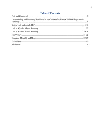 2
Table of Contents
Title and Photograph ...................................................................................................................... 3
Understanding and Promoting Resilience in the Context of Adverse Childhood Experiences
Summary......................................................................................................................................... 4
Article Link and Article PDF.....................................................................................................5-19
Link to Website #1 and Summary ................................................................................................ 20
Link to Website #2 and Summary ...........................................................................................20-21
The “Why”:..............................................................................................................................21-22
Emerging Thoughts and Ideas: ................................................................................................22-23
Conclusion .................................................................................................................................... 23
References..................................................................................................................................... 24
 