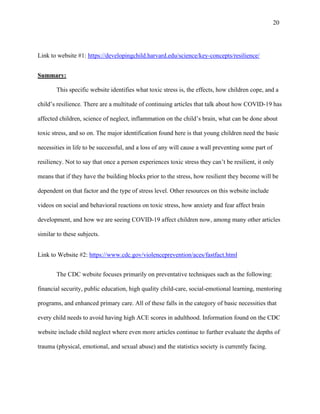 201
Link to website #1: https://developingchild.harvard.edu/science/key-concepts/resilience/
Summary:
This specific website identifies what toxic stress is, the effects, how children cope, and a
child’s resilience. There are a multitude of continuing articles that talk about how COVID-19 has
affected children, science of neglect, inflammation on the child’s brain, what can be done about
toxic stress, and so on. The major identification found here is that young children need the basic
necessities in life to be successful, and a loss of any will cause a wall preventing some part of
resiliency. Not to say that once a person experiences toxic stress they can’t be resilient, it only
means that if they have the building blocks prior to the stress, how resilient they become will be
dependent on that factor and the type of stress level. Other resources on this website include
videos on social and behavioral reactions on toxic stress, how anxiety and fear affect brain
development, and how we are seeing COVID-19 affect children now, among many other articles
similar to these subjects.
Link to Website #2: https://www.cdc.gov/violenceprevention/aces/fastfact.html
The CDC website focuses primarily on preventative techniques such as the following:
financial security, public education, high quality child-care, social-emotional learning, mentoring
programs, and enhanced primary care. All of these falls in the category of basic necessities that
every child needs to avoid having high ACE scores in adulthood. Information found on the CDC
website include child neglect where even more articles continue to further evaluate the depths of
trauma (physical, emotional, and sexual abuse) and the statistics society is currently facing.
 