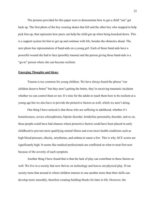 22
The pictures provided for this paper were to demonstrate how to get a child “can” get
back up. The first photo of the boy wearing skates that fell and the other boy who stopped to help
pick him up, that represents how peers can help the child get up when being knocked down. This
is a support system for him to get up and continue with life, besides the obstacles ahead. The
next photo has representation of band-aids on a young girl. Each of those band-aids have a
powerful wound she had to face (possibly trauma) and the person giving those band-aids is a
“go-to” person where she can become resilient.
Emerging Thoughts and Ideas:
Trauma is too common for young children. We have always heard the phrase “our
children deserve better” but they aren’t getting the better, they’re receiving traumatic incidents
whether we can control them or not. It’s time for the adults to teach them how to be resilient at a
young age but we also have to provide the protective factors as well, which we aren’t doing.
One thing I have noticed is that those who are suffering in adulthood, whether it’s
homelessness, severe schizophrenia, bipolar disorder, borderline personality disorder, and so on,
these people could have had chances where protective factors could have been placed in early
childhood to prevent more qualifying mental illness and even more health conditions such as
high blood pressure, obesity, arrythmias, and asthma to name a few. This is why ACE scores are
significantly high. It seems like medical professionals are conflicted on what to treat first now
because of the severity of each symptom.
Another thing I have found that is that the lack of play can contribute to these factors as
well. We live in a society that now thrives on technology and leaves out physical play. If our
society turns that around to where children interact to one another more than their skills can
develop more smoothly, therefore creating building blocks for later in life. However, the
 